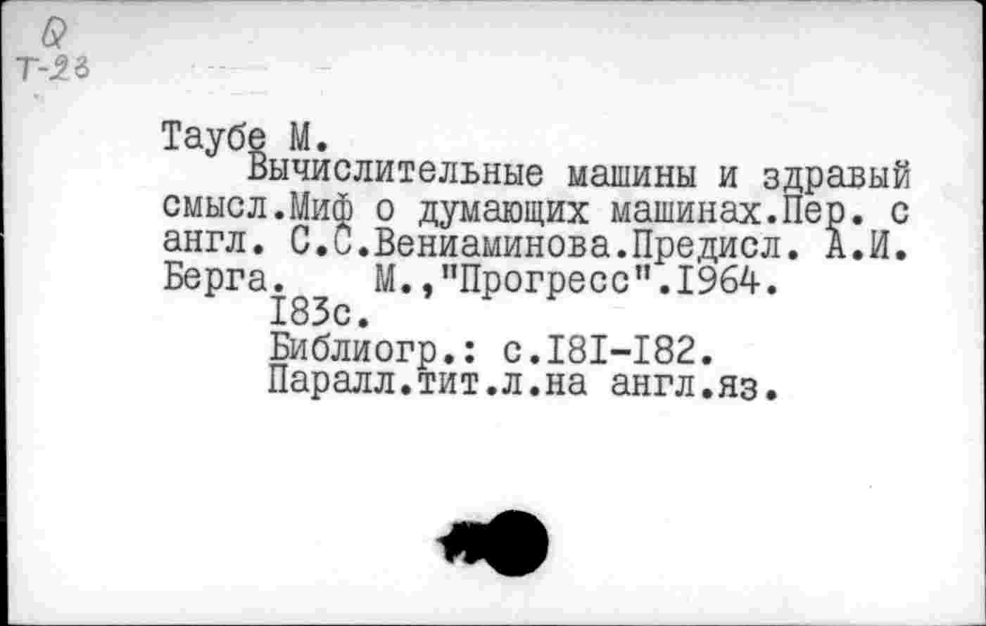 ﻿-5.ъ
Таубе М.
Вычислительные машины и здравый смысл.Миф о думающих машинах.Пер. с англ. С.С.Вениаминова.Предисл. А.И. Берга. М./’Прогресс”.1964.
183с.
Библиогр.: с.181-182.
Паралл.тит.л.на англ.яз.